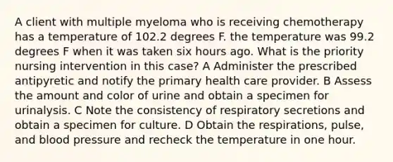 A client with multiple myeloma who is receiving chemotherapy has a temperature of 102.2 degrees F. the temperature was 99.2 degrees F when it was taken six hours ago. What is the priority nursing intervention in this case? A Administer the prescribed antipyretic and notify the primary health care provider. B Assess the amount and color of urine and obtain a specimen for urinalysis. C Note the consistency of respiratory secretions and obtain a specimen for culture. D Obtain the respirations, pulse, and blood pressure and recheck the temperature in one hour.