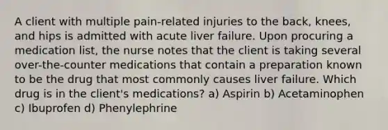 A client with multiple pain-related injuries to the back, knees, and hips is admitted with acute liver failure. Upon procuring a medication list, the nurse notes that the client is taking several over-the-counter medications that contain a preparation known to be the drug that most commonly causes liver failure. Which drug is in the client's medications? a) Aspirin b) Acetaminophen c) Ibuprofen d) Phenylephrine