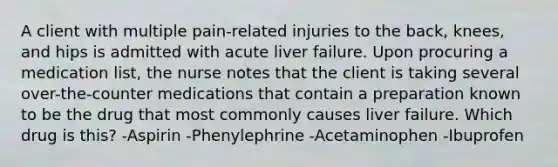 A client with multiple pain-related injuries to the back, knees, and hips is admitted with acute liver failure. Upon procuring a medication list, the nurse notes that the client is taking several over-the-counter medications that contain a preparation known to be the drug that most commonly causes liver failure. Which drug is this? -Aspirin -Phenylephrine -Acetaminophen -Ibuprofen