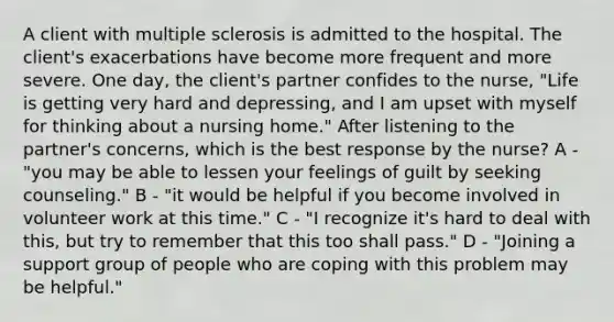 A client with multiple sclerosis is admitted to the hospital. The client's exacerbations have become more frequent and more severe. One day, the client's partner confides to the nurse, "Life is getting very hard and depressing, and I am upset with myself for thinking about a nursing home." After listening to the partner's concerns, which is the best response by the nurse? A - "you may be able to lessen your feelings of guilt by seeking counseling." B - "it would be helpful if you become involved in volunteer work at this time." C - "I recognize it's hard to deal with this, but try to remember that this too shall pass." D - "Joining a support group of people who are coping with this problem may be helpful."