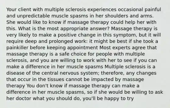 Your client with multiple sclerosis experiences occasional painful and unpredictable muscle spasms in her shoulders and arms. She would like to know if massage therapy could help her with this. What is the most appropriate answer? Massage therapy is very likely to make a positive change in this symptom, but it will require deep and prolonged work: it might be best if she took a painkiller before keeping appointment Most experts agree that massage therapy is a safe choice for people with multiple sclerosis, and you are willing to work with her to see if you can make a difference in her muscle spasms Multiple sclerosis is a disease of the central nervous system; therefore, any changes that occur in the tissues cannot be impacted by massage therapy You don't know if massage therapy can make a difference in her muscle spasms, so if she would be willing to ask her doctor what you should do, you'll be happy to try