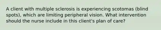 A client with multiple sclerosis is experiencing scotomas (blind spots), which are limiting peripheral vision. What intervention should the nurse include in this client's plan of care?