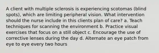 A client with multiple sclerosis is experiencing scotomas (blind spots), which are limiting peripheral vision. What intervention should the nurse include in this clients plan of care? a. Teach techniques for scanning the environment b. Practice visual exercises that focus on a still object c. Encourage the use of corrective lenses during the day d. Alternate an eye patch from eye to eye every two hours