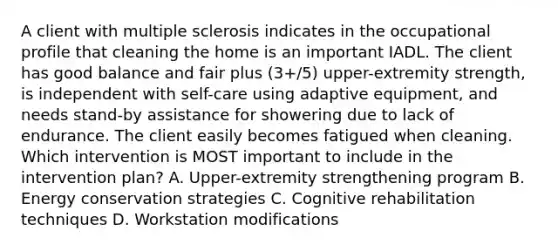 A client with multiple sclerosis indicates in the occupational profile that cleaning the home is an important IADL. The client has good balance and fair plus (3+/5) upper-extremity strength, is independent with self-care using adaptive equipment, and needs stand-by assistance for showering due to lack of endurance. The client easily becomes fatigued when cleaning. Which intervention is MOST important to include in the intervention plan? A. Upper-extremity strengthening program B. Energy conservation strategies C. Cognitive rehabilitation techniques D. Workstation modifications