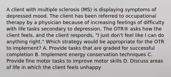 A client with multiple sclerosis (MS) is displaying symptoms of depressed mood. The client has been referred to occupational therapy by a physician because of increasing feelings of difficulty with life tasks secondary to depression. The OTR® asks how the client feels, and the client responds, "I just don't feel like I can do anything right." Which strategy would be appropriate for the OTR to implement? A. Provide tasks that are graded for successful completion B. Implement energy conservation techniques C. Provide fine motor tasks to improve motor skills D. Discuss areas of life in which the client feels unhappy