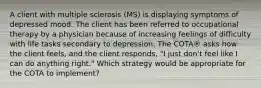 A client with multiple sclerosis (MS) is displaying symptoms of depressed mood. The client has been referred to occupational therapy by a physician because of increasing feelings of difficulty with life tasks secondary to depression. The COTA® asks how the client feels, and the client responds, "I just don't feel like I can do anything right." Which strategy would be appropriate for the COTA to implement?