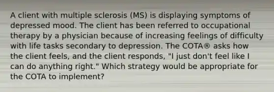 A client with multiple sclerosis (MS) is displaying symptoms of depressed mood. The client has been referred to occupational therapy by a physician because of increasing feelings of difficulty with life tasks secondary to depression. The COTA® asks how the client feels, and the client responds, "I just don't feel like I can do anything right." Which strategy would be appropriate for the COTA to implement?