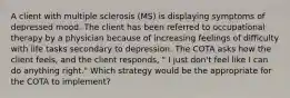 A client with multiple sclerosis (MS) is displaying symptoms of depressed mood. The client has been referred to occupational therapy by a physician because of increasing feelings of difficulty with life tasks secondary to depression. The COTA asks how the client feels, and the client responds, " I just don't feel like I can do anything right." Which strategy would be the appropriate for the COTA to implement?