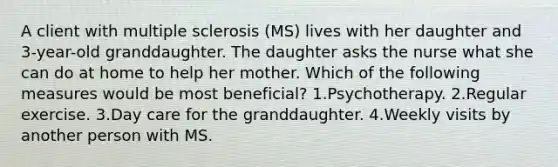 A client with multiple sclerosis (MS) lives with her daughter and 3-year-old granddaughter. The daughter asks the nurse what she can do at home to help her mother. Which of the following measures would be most beneficial? 1.Psychotherapy. 2.Regular exercise. 3.Day care for the granddaughter. 4.Weekly visits by another person with MS.