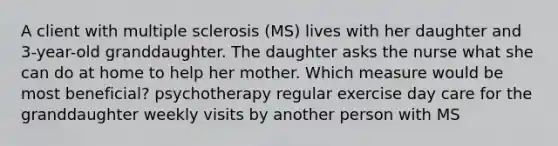 A client with multiple sclerosis (MS) lives with her daughter and 3-year-old granddaughter. The daughter asks the nurse what she can do at home to help her mother. Which measure would be most beneficial? psychotherapy regular exercise day care for the granddaughter weekly visits by another person with MS