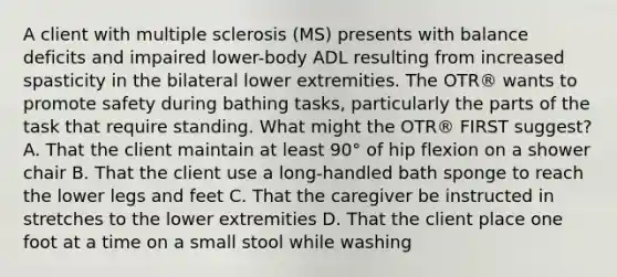 A client with multiple sclerosis (MS) presents with balance deficits and impaired lower-body ADL resulting from increased spasticity in the bilateral lower extremities. The OTR® wants to promote safety during bathing tasks, particularly the parts of the task that require standing. What might the OTR® FIRST suggest? A. That the client maintain at least 90° of hip flexion on a shower chair B. That the client use a long-handled bath sponge to reach the lower legs and feet C. That the caregiver be instructed in stretches to the lower extremities D. That the client place one foot at a time on a small stool while washing