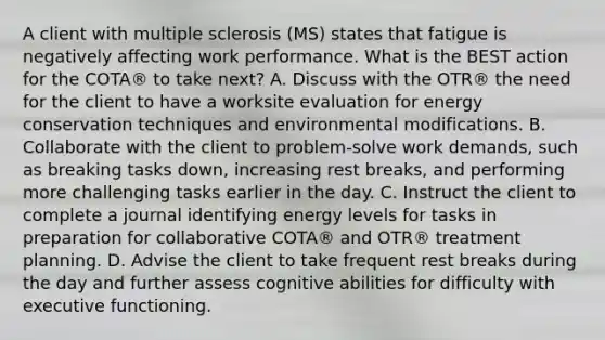 A client with multiple sclerosis (MS) states that fatigue is negatively affecting work performance. What is the BEST action for the COTA® to take next? A. Discuss with the OTR® the need for the client to have a worksite evaluation for energy conservation techniques and environmental modifications. B. Collaborate with the client to problem-solve work demands, such as breaking tasks down, increasing rest breaks, and performing more challenging tasks earlier in the day. C. Instruct the client to complete a journal identifying energy levels for tasks in preparation for collaborative COTA® and OTR® treatment planning. D. Advise the client to take frequent rest breaks during the day and further assess cognitive abilities for difficulty with executive functioning.