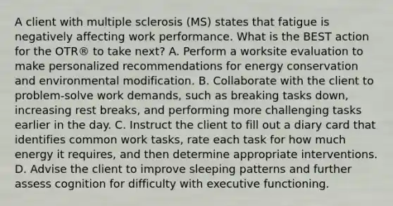 A client with multiple sclerosis (MS) states that fatigue is negatively affecting work performance. What is the BEST action for the OTR® to take next? A. Perform a worksite evaluation to make personalized recommendations for energy conservation and environmental modification. B. Collaborate with the client to problem-solve work demands, such as breaking tasks down, increasing rest breaks, and performing more challenging tasks earlier in the day. C. Instruct the client to fill out a diary card that identifies common work tasks, rate each task for how much energy it requires, and then determine appropriate interventions. D. Advise the client to improve sleeping patterns and further assess cognition for difficulty with executive functioning.