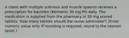 A client with multiple sclerosis and muscle spasms receives a prescription for baclofen (Kemstro) 30 mg PO daily. The medication is supplied from the pharmacy in 20 mg scored tablets. How many tablets should the nurse administer? (Enter numeric value only. If rounding is required, round to the nearest tenth.)