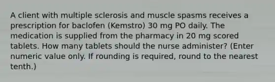 A client with multiple sclerosis and muscle spasms receives a prescription for baclofen (Kemstro) 30 mg PO daily. The medication is supplied from the pharmacy in 20 mg scored tablets. How many tablets should the nurse administer? (Enter numeric value only. If rounding is required, round to the nearest tenth.)