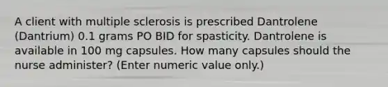 A client with multiple sclerosis is prescribed Dantrolene (Dantrium) 0.1 grams PO BID for spasticity. Dantrolene is available in 100 mg capsules. How many capsules should the nurse administer? (Enter numeric value only.)