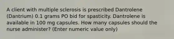 A client with multiple sclerosis is prescribed Dantrolene (Dantrium) 0.1 grams PO bid for spasticity. Dantrolene is available in 100 mg capsules. How many capsules should the nurse administer? (Enter numeric value only)