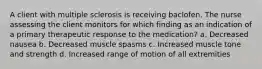 A client with multiple sclerosis is receiving baclofen. The nurse assessing the client monitors for which finding as an indication of a primary therapeutic response to the medication? a. Decreased nausea b. Decreased muscle spasms c. Increased muscle tone and strength d. Increased range of motion of all extremities