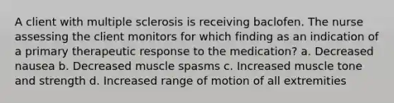 A client with multiple sclerosis is receiving baclofen. The nurse assessing the client monitors for which finding as an indication of a primary therapeutic response to the medication? a. Decreased nausea b. Decreased muscle spasms c. Increased muscle tone and strength d. Increased range of motion of all extremities