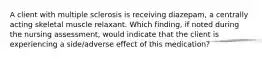 A client with multiple sclerosis is receiving diazepam, a centrally acting skeletal muscle relaxant. Which finding, if noted during the nursing assessment, would indicate that the client is experiencing a side/adverse effect of this medication?