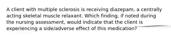 A client with multiple sclerosis is receiving diazepam, a centrally acting skeletal muscle relaxant. Which finding, if noted during the nursing assessment, would indicate that the client is experiencing a side/adverse effect of this medication?