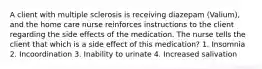 A client with multiple sclerosis is receiving diazepam (Valium), and the home care nurse reinforces instructions to the client regarding the side effects of the medication. The nurse tells the client that which is a side effect of this medication? 1. Insomnia 2. Incoordination 3. Inability to urinate 4. Increased salivation