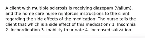 A client with multiple sclerosis is receiving diazepam (Valium), and the home care nurse reinforces instructions to the client regarding the side effects of the medication. The nurse tells the client that which is a side effect of this medication? 1. Insomnia 2. Incoordination 3. Inability to urinate 4. Increased salivation