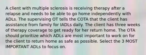 A client with multiple sclerosis is receiving therapy after a relapse and needs to be able to go home independently with ADLs. The supervising OT tells the COTA that the client has assistance from family for IADLs daily. The client has three weeks of therapy coverage to get ready for her return home. The OTA should prioritize which ADLs are most important to work on for the client to return home as safe as possible. Select the 3 MOST IMPORTANT ADLs to focus on.