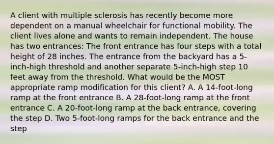 A client with multiple sclerosis has recently become more dependent on a manual wheelchair for functional mobility. The client lives alone and wants to remain independent. The house has two entrances: The front entrance has four steps with a total height of 28 inches. The entrance from the backyard has a 5-inch-high threshold and another separate 5-inch-high step 10 feet away from the threshold. What would be the MOST appropriate ramp modification for this client? A. A 14-foot-long ramp at the front entrance B. A 28-foot-long ramp at the front entrance C. A 20-foot-long ramp at the back entrance, covering the step D. Two 5-foot-long ramps for the back entrance and the step