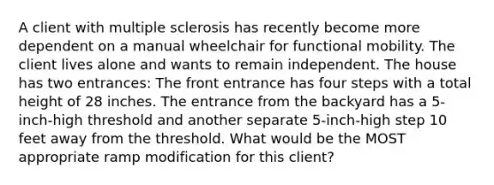 A client with multiple sclerosis has recently become more dependent on a manual wheelchair for functional mobility. The client lives alone and wants to remain independent. The house has two entrances: The front entrance has four steps with a total height of 28 inches. The entrance from the backyard has a 5-inch-high threshold and another separate 5-inch-high step 10 feet away from the threshold. What would be the MOST appropriate ramp modification for this client?