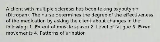 A client with multiple sclerosis has been taking oxybutynin (Ditropan). The nurse determines the degree of the effectiveness of the medication by asking the client about changes in the following: 1. Extent of muscle spasm 2. Level of fatigue 3. Bowel movements 4. Patterns of urination