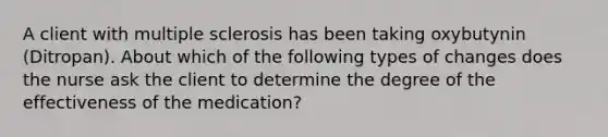 A client with multiple sclerosis has been taking oxybutynin (Ditropan). About which of the following types of changes does the nurse ask the client to determine the degree of the effectiveness of the medication?