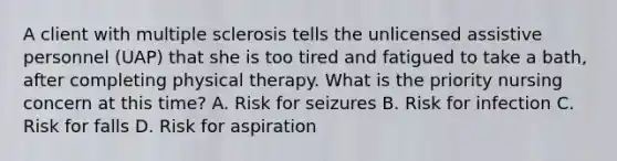 A client with multiple sclerosis tells the unlicensed assistive personnel (UAP) that she is too tired and fatigued to take a bath, after completing physical therapy. What is the priority nursing concern at this time? A. Risk for seizures B. Risk for infection C. Risk for falls D. Risk for aspiration