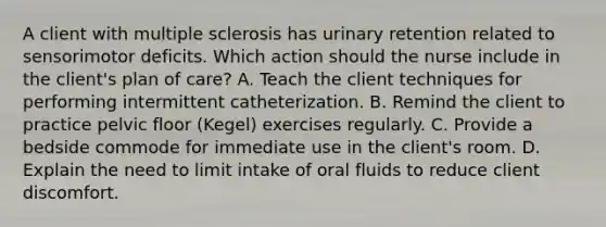 A client with multiple sclerosis has urinary retention related to sensorimotor deficits. Which action should the nurse include in the client's plan of care? A. Teach the client techniques for performing intermittent catheterization. B. Remind the client to practice pelvic floor (Kegel) exercises regularly. C. Provide a bedside commode for immediate use in the client's room. D. Explain the need to limit intake of oral fluids to reduce client discomfort.