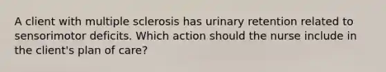 A client with multiple sclerosis has urinary retention related to sensorimotor deficits. Which action should the nurse include in the client's plan of care?