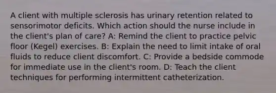 A client with multiple sclerosis has urinary retention related to sensorimotor deficits. Which action should the nurse include in the client's plan of care? A: Remind the client to practice pelvic floor (Kegel) exercises. B: Explain the need to limit intake of oral fluids to reduce client discomfort. C: Provide a bedside commode for immediate use in the client's room. D: Teach the client techniques for performing intermittent catheterization.