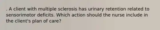 . A client with multiple sclerosis has urinary retention related to sensorimotor deficits. Which action should the nurse include in the client's plan of care?