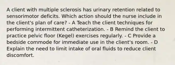 A client with multiple sclerosis has urinary retention related to sensorimotor deficits. Which action should the nurse include in the client's plan of care? - A Teach the client techniques for performing intermittent catheterization. - B Remind the client to practice pelvic floor (Kegel) exercises regularly. - C Provide a bedside commode for immediate use in the client's room. - D Explain the need to limit intake of oral fluids to reduce client discomfort.