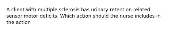 A client with multiple sclerosis has urinary retention related sensorimotor deficits. Which action should the nurse includes in the action