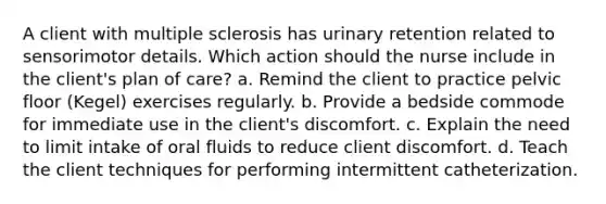 A client with multiple sclerosis has urinary retention related to sensorimotor details. Which action should the nurse include in the client's plan of care? a. Remind the client to practice pelvic floor (Kegel) exercises regularly. b. Provide a bedside commode for immediate use in the client's discomfort. c. Explain the need to limit intake of oral fluids to reduce client discomfort. d. Teach the client techniques for performing intermittent catheterization.