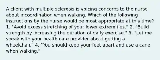 A client with multiple sclerosis is voicing concerns to the nurse about incoordination when walking. Which of the following instructions by the nurse would be most appropriate at this time? 1. "Avoid excess stretching of your lower extremities." 2. "Build strength by increasing the duration of daily exercise." 3. "Let me speak with your health care provider about getting a wheelchair." 4. "You should keep your feet apart and use a cane when walking."