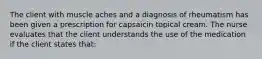 The client with muscle aches and a diagnosis of rheumatism has been given a prescription for capsaicin topical cream. The nurse evaluates that the client understands the use of the medication if the client states that: