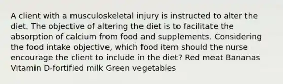 A client with a musculoskeletal injury is instructed to alter the diet. The objective of altering the diet is to facilitate the absorption of calcium from food and supplements. Considering the food intake objective, which food item should the nurse encourage the client to include in the diet? Red meat Bananas Vitamin D-fortified milk Green vegetables