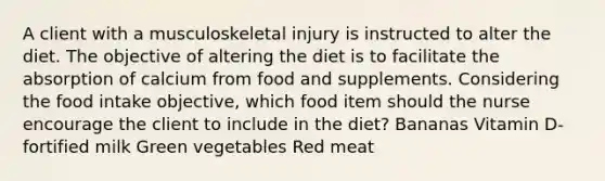 A client with a musculoskeletal injury is instructed to alter the diet. The objective of altering the diet is to facilitate the absorption of calcium from food and supplements. Considering the food intake objective, which food item should the nurse encourage the client to include in the diet? Bananas Vitamin D-fortified milk Green vegetables Red meat