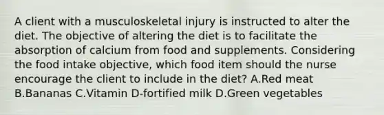 A client with a musculoskeletal injury is instructed to alter the diet. The objective of altering the diet is to facilitate the absorption of calcium from food and supplements. Considering the food intake objective, which food item should the nurse encourage the client to include in the diet? A.Red meat B.Bananas C.Vitamin D-fortified milk D.Green vegetables