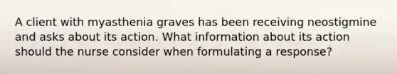 A client with myasthenia graves has been receiving neostigmine and asks about its action. What information about its action should the nurse consider when formulating a response?