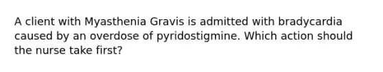 A client with Myasthenia Gravis is admitted with bradycardia caused by an overdose of pyridostigmine. Which action should the nurse take first?