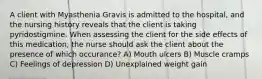 A client with Myasthenia Gravis is admitted to the hospital, and the nursing history reveals that the client is taking pyridostigmine. When assessing the client for the side effects of this medication, the nurse should ask the client about the presence of which occurance? A) Mouth ulcers B) Muscle cramps C) Feelings of depression D) Unexplained weight gain