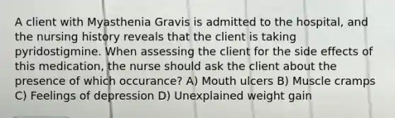 A client with Myasthenia Gravis is admitted to the hospital, and the nursing history reveals that the client is taking pyridostigmine. When assessing the client for the side effects of this medication, the nurse should ask the client about the presence of which occurance? A) Mouth ulcers B) Muscle cramps C) Feelings of depression D) Unexplained weight gain