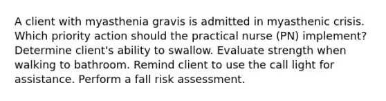 A client with myasthenia gravis is admitted in myasthenic crisis. Which priority action should the practical nurse (PN) implement? Determine client's ability to swallow. Evaluate strength when walking to bathroom. Remind client to use the call light for assistance. Perform a fall risk assessment.